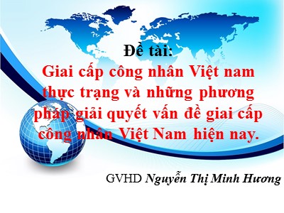 Bài thuyết trình Những nguyên lý cơ bản của chủ nghĩa Mác - Lênin - Đề tài: Giai cấp công nhân Việt nam thực trạng và những phương pháp giải quyết vấn đề giai cấp công nhân Việt Nam hiện nay