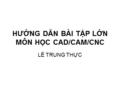 Bài giảng CAD/CAM/CNC - Phần: Hướng dẫn bài tập lớn môn học CADCAMCNC - Lê Trung Thực