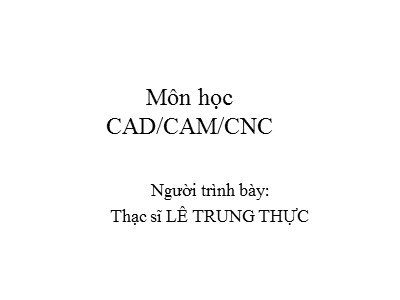 Bài giảng CAD/CAM/CNC - Phần: Tổng quan về CAD/CAM/CNC - Lê Trung Thực